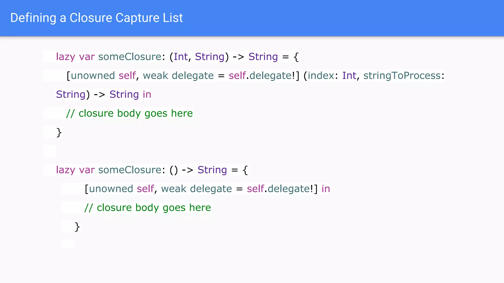 Defining a Closure Capture List
lazy var someClosure: (Int, String) -> String = {
[unowned self, weak delegate = self.delegate!] (index: Int, stringToProcess:
String) -> String in
// closure body goes here
}
lazy var someClosure: () -> String = {
[unowned self, weak delegate = self.delegate!] in
// closure body goes here
}
 
