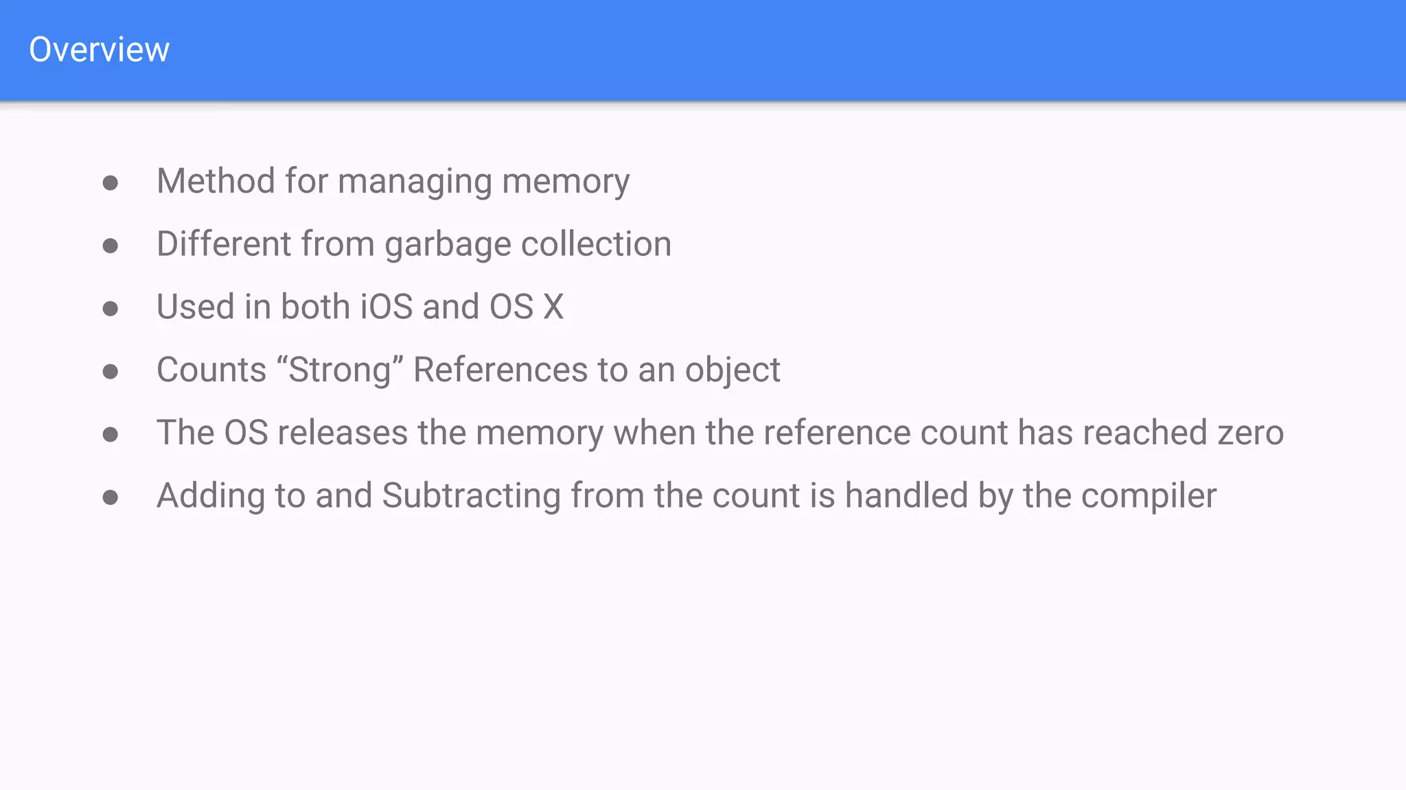 Overview
● Method for managing memory
● Different from garbage collection
● Used in both iOS and OS X
● Counts “Strong” References to an object
● The OS releases the memory when the reference count has reached zero
● Adding to and Subtracting from the count is handled by the compiler
 