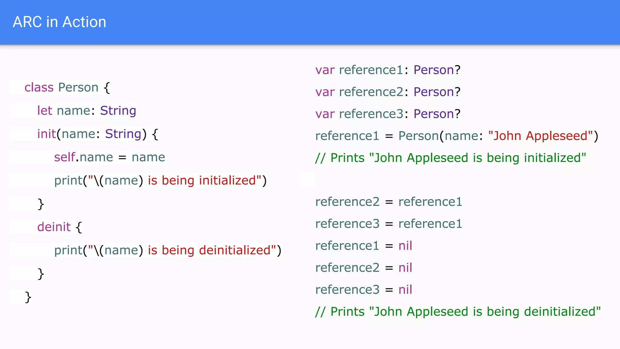 ARC in Action
class Person {
let name: String
init(name: String) {
self.name = name
print("(name) is being initialized")
}
deinit {
print("(name) is being deinitialized")
}
}
var reference1: Person?
var reference2: Person?
var reference3: Person?
reference1 = Person(name: "John Appleseed")
// Prints "John Appleseed is being initialized"
reference2 = reference1
reference3 = reference1
reference1 = nil
reference2 = nil
reference3 = nil
// Prints "John Appleseed is being deinitialized"
 