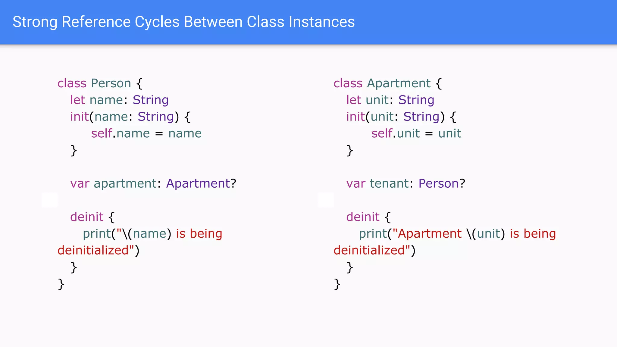 Strong Reference Cycles Between Class Instances
class Person {
let name: String
init(name: String) {
self.name = name
}
var apartment: Apartment?
deinit {
print("(name) is being
deinitialized")
}
}
class Apartment {
let unit: String
init(unit: String) {
self.unit = unit
}
var tenant: Person?
deinit {
print("Apartment (unit) is being
deinitialized")
}
}
 