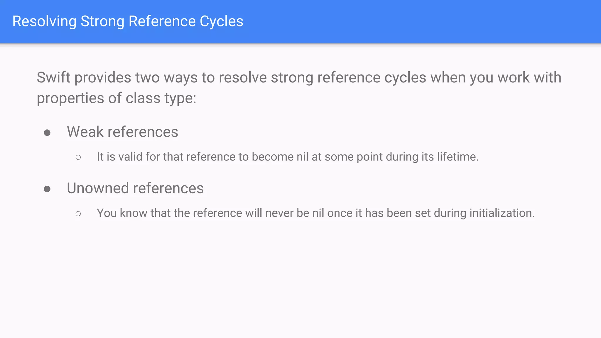 Resolving Strong Reference Cycles
Swift provides two ways to resolve strong reference cycles when you work with
properties of class type:
● Weak references
○ It is valid for that reference to become nil at some point during its lifetime.
● Unowned references
○ You know that the reference will never be nil once it has been set during initialization.
 