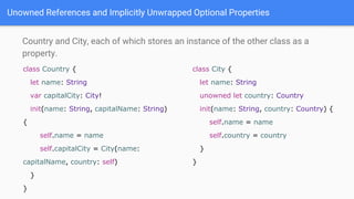 Unowned References and Implicitly Unwrapped Optional Properties
Country and City, each of which stores an instance of the other class as a
property.
class Country {
let name: String
var capitalCity: City!
init(name: String, capitalName: String)
{
self.name = name
self.capitalCity = City(name:
capitalName, country: self)
}
}
class City {
let name: String
unowned let country: Country
init(name: String, country: Country) {
self.name = name
self.country = country
}
}
 