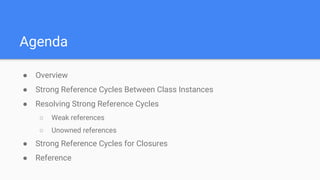 Agenda
● Overview
● Strong Reference Cycles Between Class Instances
● Resolving Strong Reference Cycles
○ Weak references
○ Unowned references
● Strong Reference Cycles for Closures
● Reference
 