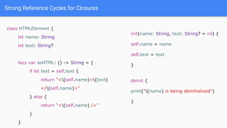 Strong Reference Cycles for Closures
class HTMLElement {
let name: String
let text: String?
lazy var asHTML: () -> String = {
if let text = self.text {
return "<(self.name)>(text)
</(self.name)>"
} else {
return "<(self.name) />"
}
}
init(name: String, text: String? = nil) {
self.name = name
self.text = text
}
deinit {
print("(name) is being deinitialized")
}
 