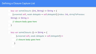 Defining a Closure Capture List
lazy var someClosure: (Int, String) -> String = {
[unowned self, weak delegate = self.delegate!] (index: Int, stringToProcess:
String) -> String in
// closure body goes here
}
lazy var someClosure: () -> String = {
[unowned self, weak delegate = self.delegate!] in
// closure body goes here
}
 