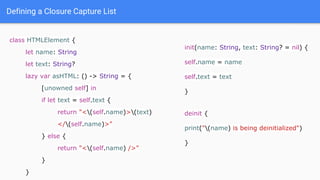 Defining a Closure Capture List
class HTMLElement {
let name: String
let text: String?
lazy var asHTML: () -> String = {
[unowned self] in
if let text = self.text {
return "<(self.name)>(text)
</(self.name)>"
} else {
return "<(self.name) />"
}
}
init(name: String, text: String? = nil) {
self.name = name
self.text = text
}
deinit {
print("(name) is being deinitialized")
}
 