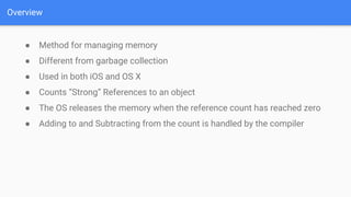 Overview
● Method for managing memory
● Different from garbage collection
● Used in both iOS and OS X
● Counts “Strong” References to an object
● The OS releases the memory when the reference count has reached zero
● Adding to and Subtracting from the count is handled by the compiler
 