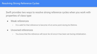 Resolving Strong Reference Cycles
Swift provides two ways to resolve strong reference cycles when you work with
properties of class type:
● Weak references
○ It is valid for that reference to become nil at some point during its lifetime.
● Unowned references
○ You know that the reference will never be nil once it has been set during initialization.
 