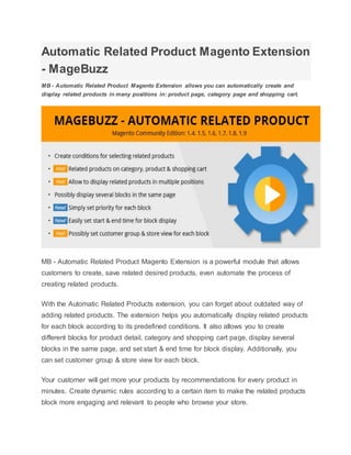 Automatic Related Product Magento Extension
- MageBuzz
MB - Automatic Related Product Magento Extension allows you can automatically create and
display related products in many positions in: product page, category page and shopping cart.
MB - Automatic Related Product Magento Extension is a powerful module that allows
customers to create, save related desired products, even automate the process of
creating related products.
With the Automatic Related Products extension, you can forget about outdated way of
adding related products. The extension helps you automatically display related products
for each block according to its predefined conditions. It also allows you to create
different blocks for product detail, category and shopping cart page, display several
blocks in the same page, and set start & end time for block display. Additionally, you
can set customer group & store view for each block.
Your customer will get more your products by recommendations for every product in
minutes. Create dynamic rules according to a certain item to make the related products
block more engaging and relevant to people who browse your store.
 