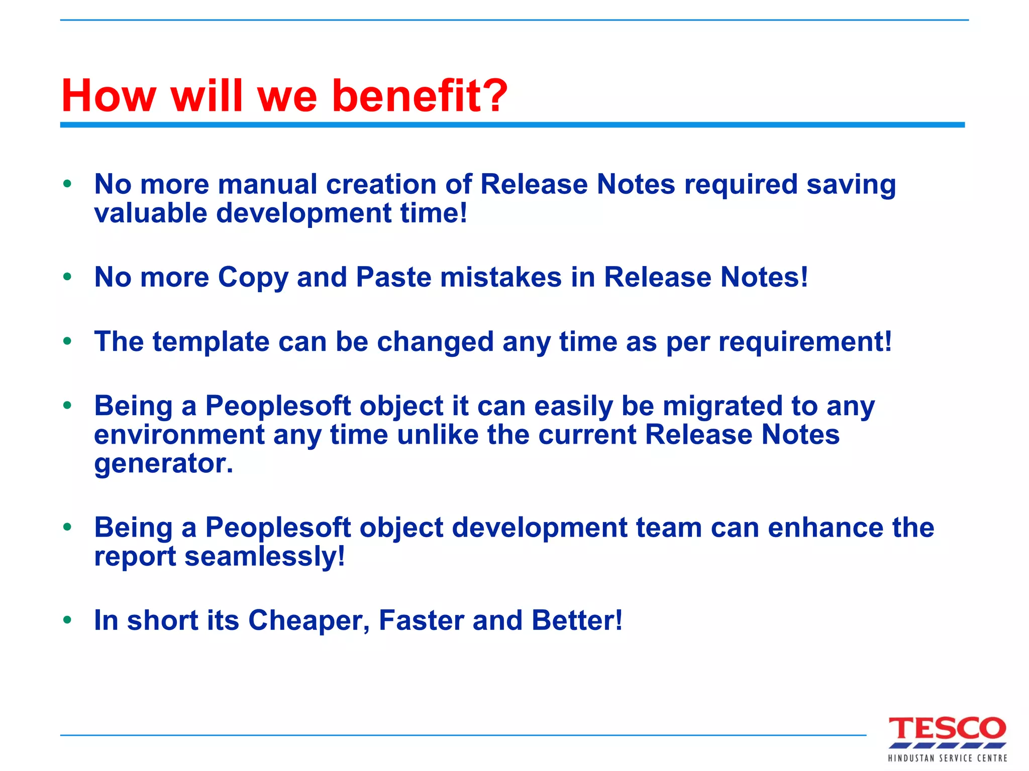 How will we benefit? No more manual creation of Release Notes required saving valuable development time! No more Copy and Paste mistakes in Release Notes! The template can be changed any time as per requirement! Being a Peoplesoft object it can easily be migrated to any environment any time unlike the current Release Notes generator. Being a Peoplesoft object development team can enhance the report seamlessly! In short its Cheaper, Faster and Better! 
