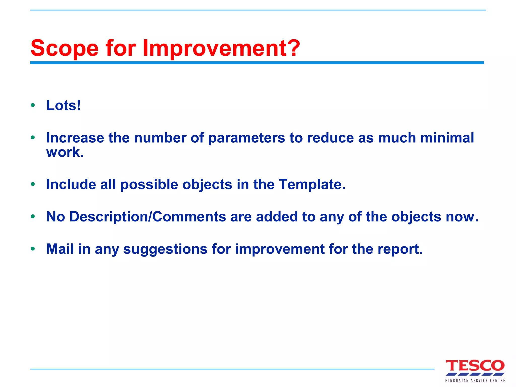 Scope for Improvement? Lots! Increase the number of parameters to reduce as much minimal work. Include all possible objects in the Template. No Description/Comments are added to any of the objects now. Mail in any suggestions for improvement for the report. 