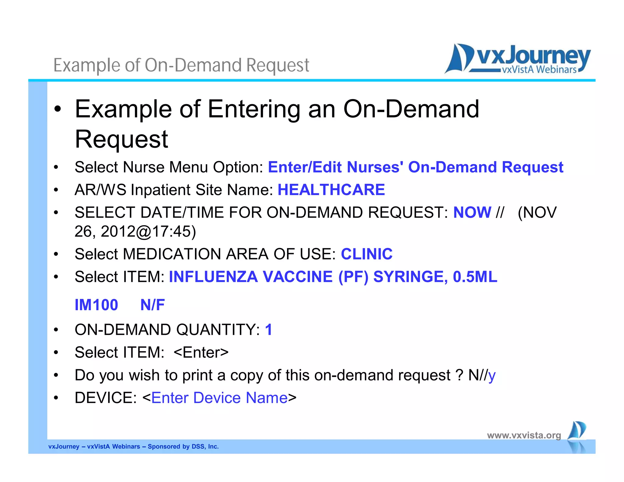 www.vxvista.org
Example of On-Demand Request
• Example of Entering an On-Demand
Request
• Select Nurse Menu Option: Enter/Edit Nurses' On-Demand Request
• AR/WS Inpatient Site Name: HEALTHCARE
• SELECT DATE/TIME FOR ON-DEMAND REQUEST: NOW // (NOV
26, 2012@17:45)
• Select MEDICATION AREA OF USE: CLINIC
• Select ITEM: INFLUENZA VACCINE (PF) SYRINGE, 0.5ML
IM100 N/F
• ON-DEMAND QUANTITY: 1
• Select ITEM: <Enter>
• Do you wish to print a copy of this on-demand request ? N//y
• DEVICE: <Enter Device Name>
vxJourney – vxVistA Webinars – Sponsored by DSS, Inc.
 