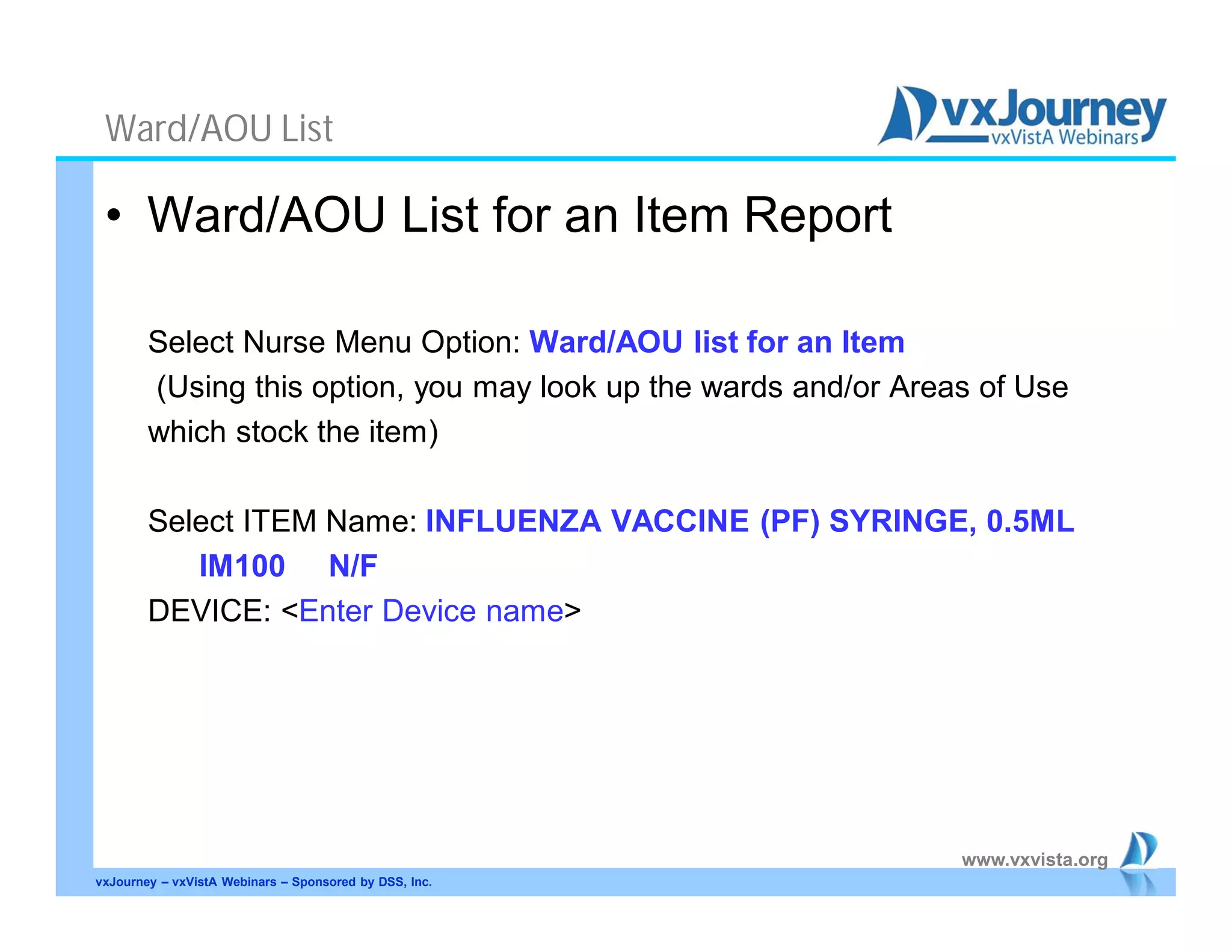 www.vxvista.org
Ward/AOU List
• Ward/AOU List for an Item Report
Select Nurse Menu Option: Ward/AOU list for an Item
(Using this option, you may look up the wards and/or Areas of Use
which stock the item)
Select ITEM Name: INFLUENZA VACCINE (PF) SYRINGE, 0.5ML
IM100 N/F
DEVICE: <Enter Device name>
vxJourney – vxVistA Webinars – Sponsored by DSS, Inc.
 