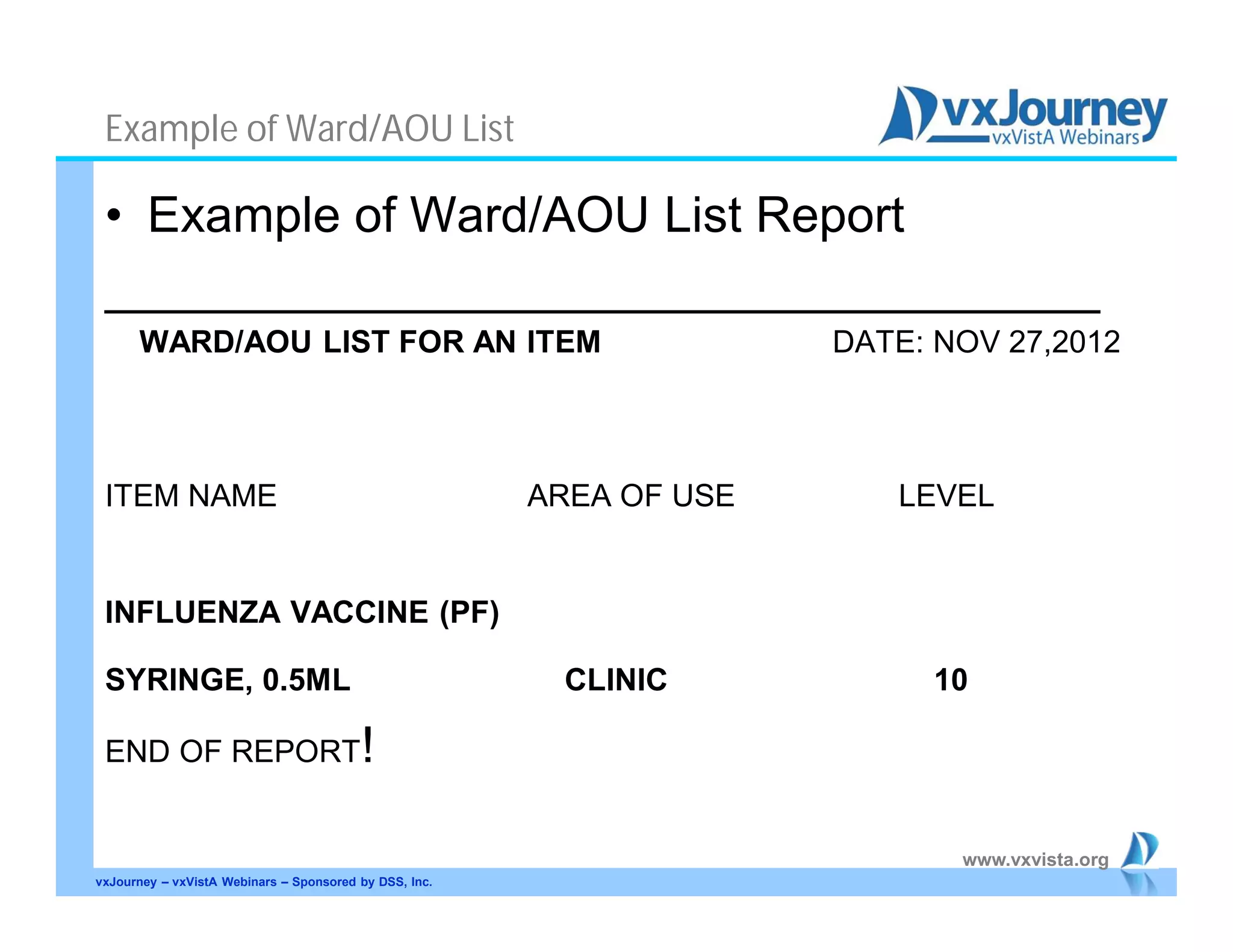 www.vxvista.org
Example of Ward/AOU List
• Example of Ward/AOU List Report
____________________________________
WARD/AOU LIST FOR AN ITEM DATE: NOV 27,2012
ITEM NAME AREA OF USE LEVEL
INFLUENZA VACCINE (PF)
SYRINGE, 0.5ML CLINIC 10
END OF REPORT!
vxJourney – vxVistA Webinars – Sponsored by DSS, Inc.
 