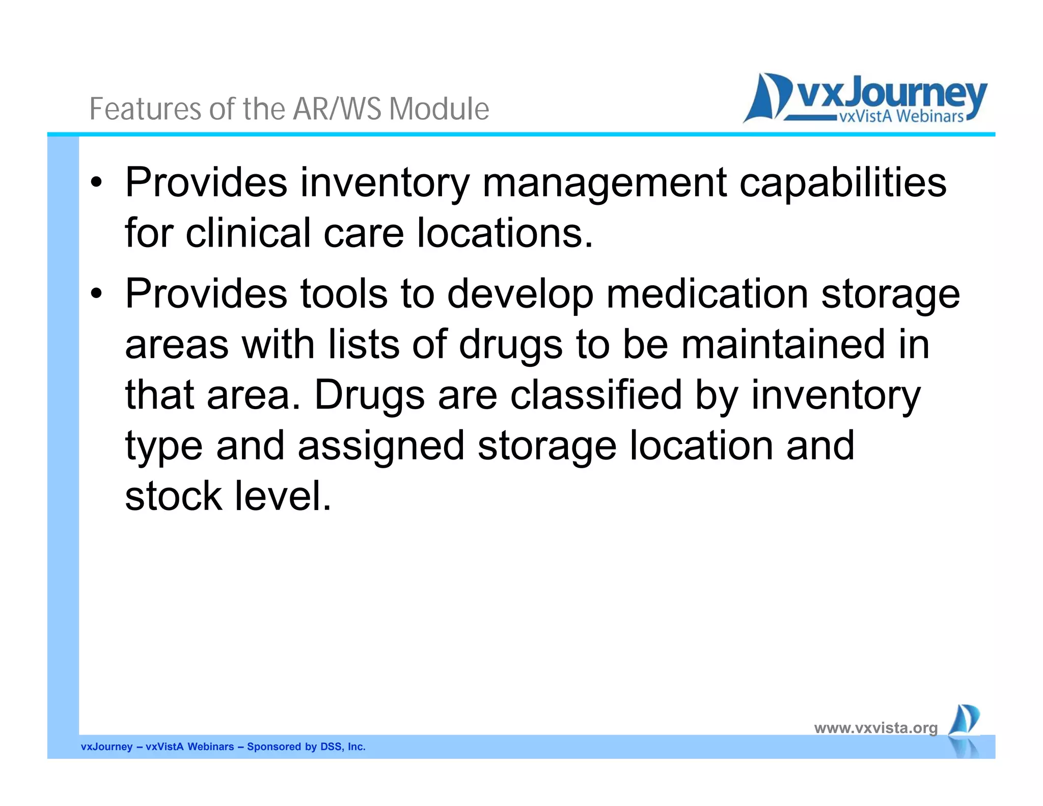 www.vxvista.org
Features of the AR/WS Module
• Provides inventory management capabilities
for clinical care locations.
• Provides tools to develop medication storage
areas with lists of drugs to be maintained in
that area. Drugs are classified by inventory
type and assigned storage location and
stock level.
vxJourney – vxVistA Webinars – Sponsored by DSS, Inc.
 
