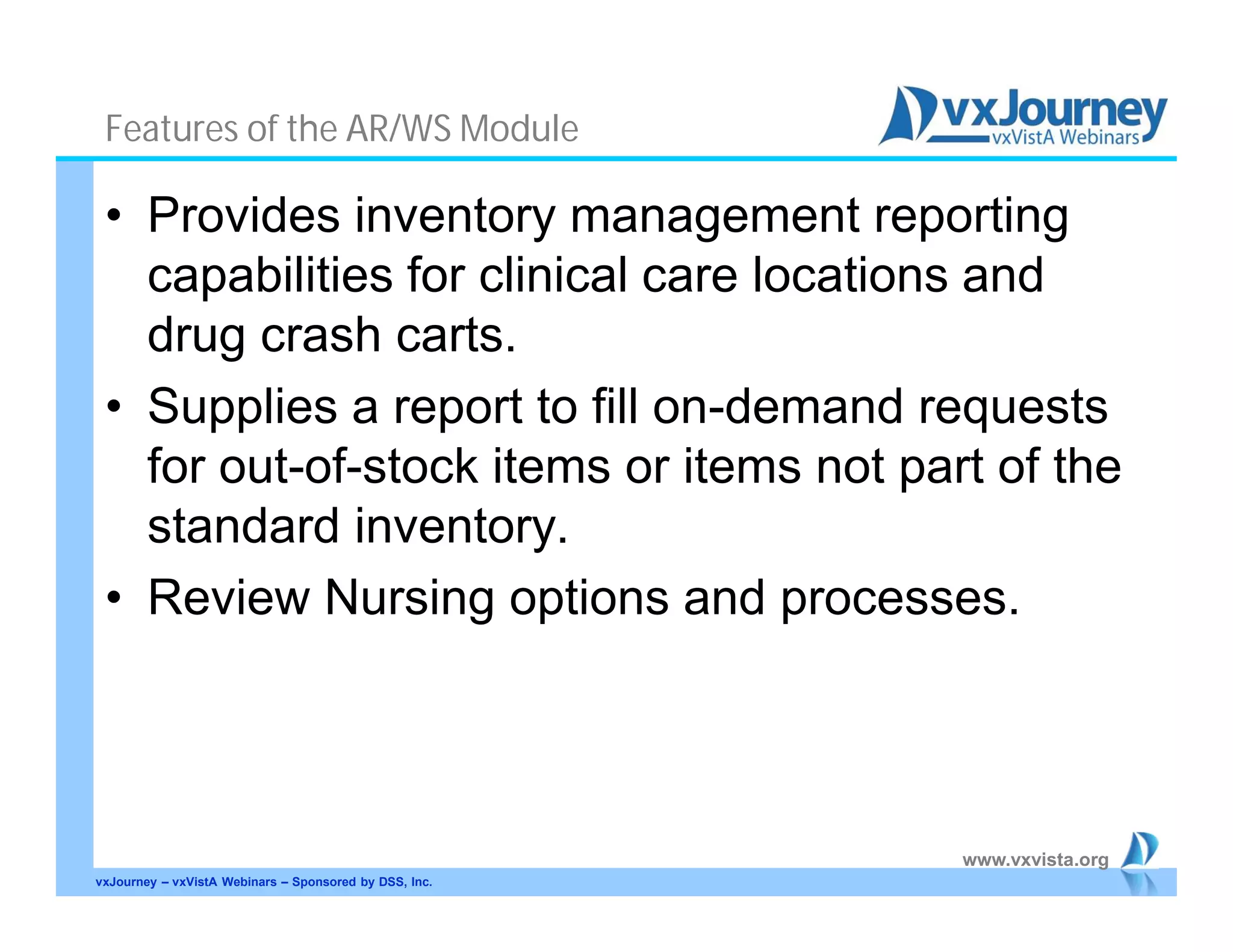 www.vxvista.org
Features of the AR/WS Module
• Provides inventory management reporting
capabilities for clinical care locations and
drug crash carts.
• Supplies a report to fill on-demand requests
for out-of-stock items or items not part of the
standard inventory.
• Review Nursing options and processes.
vxJourney – vxVistA Webinars – Sponsored by DSS, Inc.
 