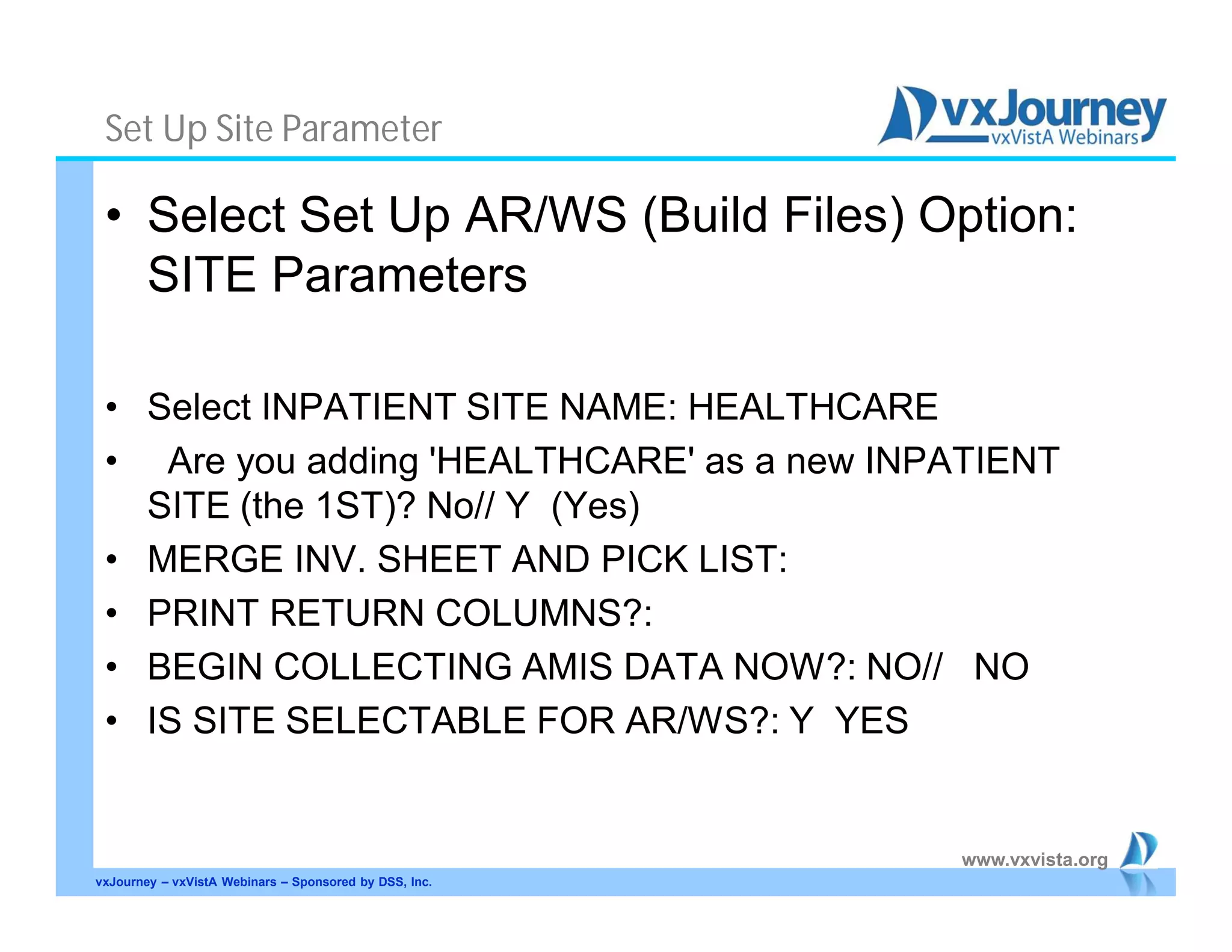 www.vxvista.org
Set Up Site Parameter
• Select Set Up AR/WS (Build Files) Option:
SITE Parameters
• Select INPATIENT SITE NAME: HEALTHCARE
• Are you adding 'HEALTHCARE' as a new INPATIENT
SITE (the 1ST)? No// Y (Yes)
• MERGE INV. SHEET AND PICK LIST:
• PRINT RETURN COLUMNS?:
• BEGIN COLLECTING AMIS DATA NOW?: NO// NO
• IS SITE SELECTABLE FOR AR/WS?: Y YES
vxJourney – vxVistA Webinars – Sponsored by DSS, Inc.
 