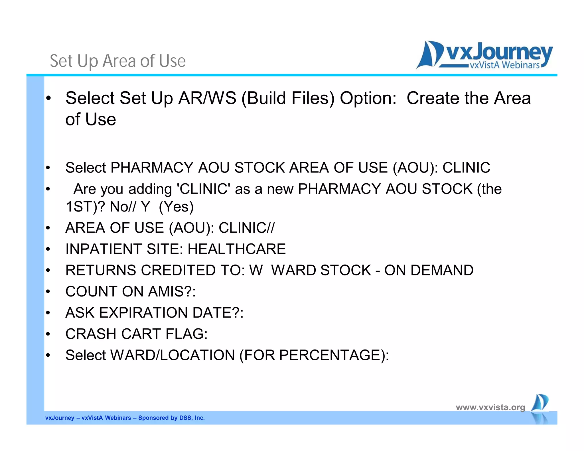 www.vxvista.org
Set Up Area of Use
• Select Set Up AR/WS (Build Files) Option: Create the Area
of Use
• Select PHARMACY AOU STOCK AREA OF USE (AOU): CLINIC
• Are you adding 'CLINIC' as a new PHARMACY AOU STOCK (the
1ST)? No// Y (Yes)
• AREA OF USE (AOU): CLINIC//
• INPATIENT SITE: HEALTHCARE
• RETURNS CREDITED TO: W WARD STOCK - ON DEMAND
• COUNT ON AMIS?:
• ASK EXPIRATION DATE?:
• CRASH CART FLAG:
• Select WARD/LOCATION (FOR PERCENTAGE):
vxJourney – vxVistA Webinars – Sponsored by DSS, Inc.
 