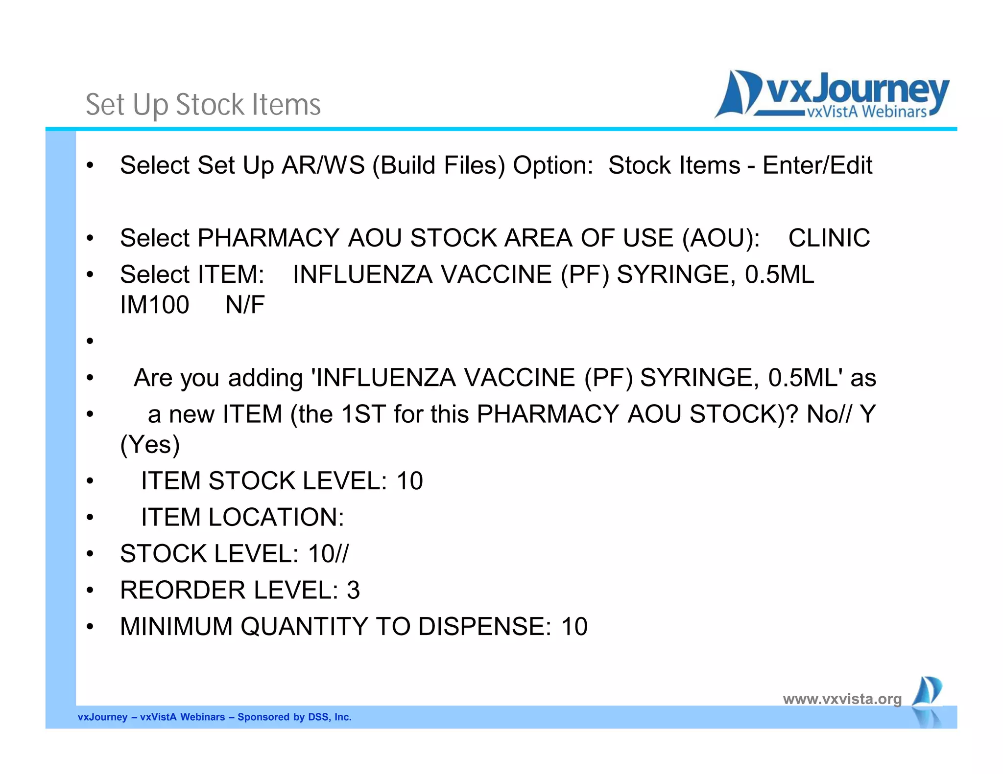 www.vxvista.org
Set Up Stock Items
• Select Set Up AR/WS (Build Files) Option: Stock Items - Enter/Edit
• Select PHARMACY AOU STOCK AREA OF USE (AOU): CLINIC
• Select ITEM: INFLUENZA VACCINE (PF) SYRINGE, 0.5ML
IM100 N/F
•
• Are you adding 'INFLUENZA VACCINE (PF) SYRINGE, 0.5ML' as
• a new ITEM (the 1ST for this PHARMACY AOU STOCK)? No// Y
(Yes)
• ITEM STOCK LEVEL: 10
• ITEM LOCATION:
• STOCK LEVEL: 10//
• REORDER LEVEL: 3
• MINIMUM QUANTITY TO DISPENSE: 10
vxJourney – vxVistA Webinars – Sponsored by DSS, Inc.
 