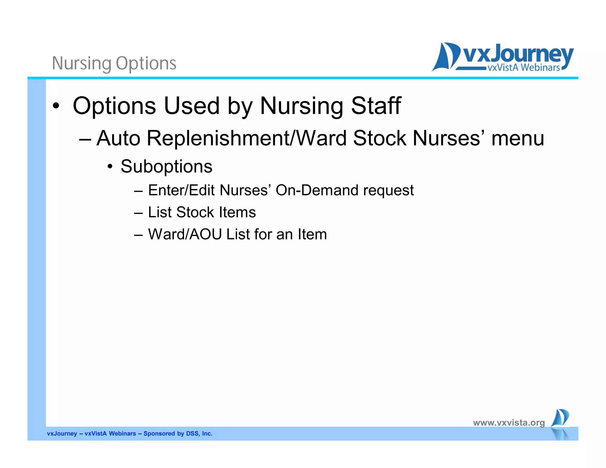 www.vxvista.org
Nursing Options
• Options Used by Nursing Staff
– Auto Replenishment/Ward Stock Nurses’ menu
• Suboptions
– Enter/Edit Nurses’ On-Demand request
– List Stock Items
– Ward/AOU List for an Item
vxJourney – vxVistA Webinars – Sponsored by DSS, Inc.
 