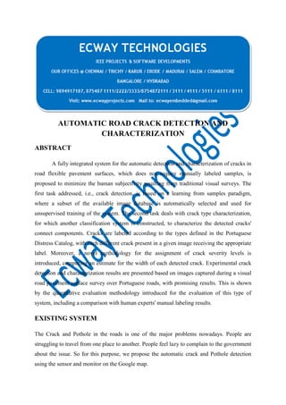 AUTOMATIC ROAD CRACK DETECTION AND
CHARACTERIZATION
ABSTRACT
A fully integrated system for the automatic detection and characterization of cracks in
road flexible pavement surfaces, which does not require manually labeled samples, is
proposed to minimize the human subjectivity resulting from traditional visual surveys. The
first task addressed, i.e., crack detection, is based on a learning from samples paradigm,
where a subset of the available image database is automatically selected and used for
unsupervised training of the system. The second task deals with crack type characterization,
for which another classification system is constructed, to characterize the detected cracks'
connect components. Cracks are labeled according to the types defined in the Portuguese
Distress Catalog, with each different crack present in a given image receiving the appropriate
label. Moreover, a novel methodology for the assignment of crack severity levels is
introduced, computing an estimate for the width of each detected crack. Experimental crack
detection and characterization results are presented based on images captured during a visual
road pavement surface survey over Portuguese roads, with promising results. This is shown
by the quantitative evaluation methodology introduced for the evaluation of this type of
system, including a comparison with human experts' manual labeling results.

EXISTING SYSTEM
The Crack and Pothole in the roads is one of the major problems nowadays. People are
struggling to travel from one place to another. People feel lazy to complain to the government
about the issue. So for this purpose, we propose the automatic crack and Pothole detection
using the sensor and monitor on the Google map.

 