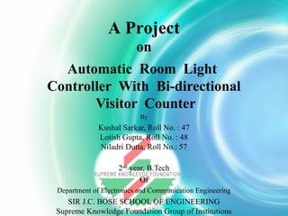 A Project
on
Automatic Room Light
Controller With Bi-directional
Visitor Counter
By

Kushal Sarkar, Roll No. : 47
Lotish Gupta, Roll No. : 48
Niladri Dutta, Roll No.: 57
2nd year, B.Tech
Of
Department of Electronics and Communication Engineering

SIR J.C. BOSE SCHOOL OF ENGINEERING
Supreme Knowledge Foundation Group of Institutions

 