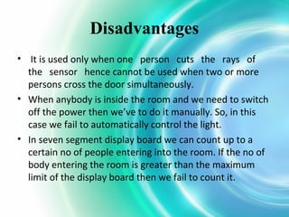Disadvantages
• It is used only when one person cuts the rays of
the sensor hence cannot be used when two or more
persons cross the door simultaneously.
• When anybody is inside the room and we need to switch
off the power then we’ve to do it manually. So, in this
case we fail to automatically control the light.
• In seven segment display board we can count up to a
certain no of people entering into the room. If the no of
body entering the room is greater than the maximum
limit of the display board then we fail to count it.

 