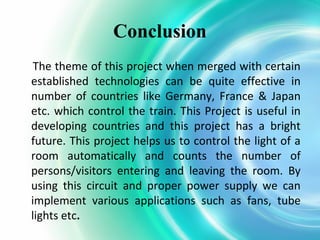 Conclusion
The theme of this project when merged with certain
established technologies can be quite effective in
number of countries like Germany, France & Japan
etc. which control the train. This Project is useful in
developing countries and this project has a bright
future. This project helps us to control the light of a
room automatically and counts the number of
persons/visitors entering and leaving the room. By
using this circuit and proper power supply we can
implement various applications such as fans, tube
lights etc.

 