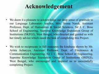 Acknowledgement
• We deem it a pleasure to acknowledge our deep sense of gratitude to
our Language Laboratory teacher, Mrs. Srima Nandi, Assistant
Professor, Dept. of Humanities & Social Sciences, Sir J. C. Bose
School of Engineering, Supreme Knowledge foundation Group of
Institutions (SKFGI), West Bengal, who directed and guided us with
her timely advice which eased the task of completing this Project.
• We wish to reciprocate in full measures the kindness shown by Mr.
Aritra Acharyya, Assistant Professor, Dept. of Electronics &
Communication Engineering, Sir J. C. Bose School of Engineering,
Supreme Knowledge foundation Group of Institutions (SKFGI),
West Bengal, who encouraged and inspired us in successfully
completing Project.

 