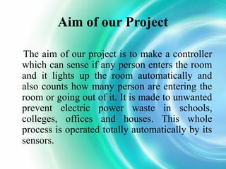 Aim of our Project
The aim of our project is to make a controller
which can sense if any person enters the room
and it lights up the room automatically and
also counts how many person are entering the
room or going out of it. It is made to unwanted
prevent electric power waste in schools,
colleges, offices and houses. This whole
process is operated totally automatically by its
sensors.

 