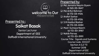 Presented to :
Saikat Basak
Senior Lecturer
Department of EEE
Daffodil International University
Presented by
 Md. Jannatul Nayim Giyem
Id: 163-33-3647
 Md. Arifur Rahman
Id: 172-33-4126
 Arafat Sarkar
Id: 172-33-4126
 S M Hasibul Bashar
Id: 172-33-4084
 Most. Sumaya Nasrin
Id: 172-33-3987
 Nokib Parvez
Id: 172-33-3991
Course Title : Signals and Systems
Course Code : EEE227
Section: A (L2 T1)
Summer’2018
Department of EEE
Daffodil International University1
PRESENTATION
welcome to Our
 