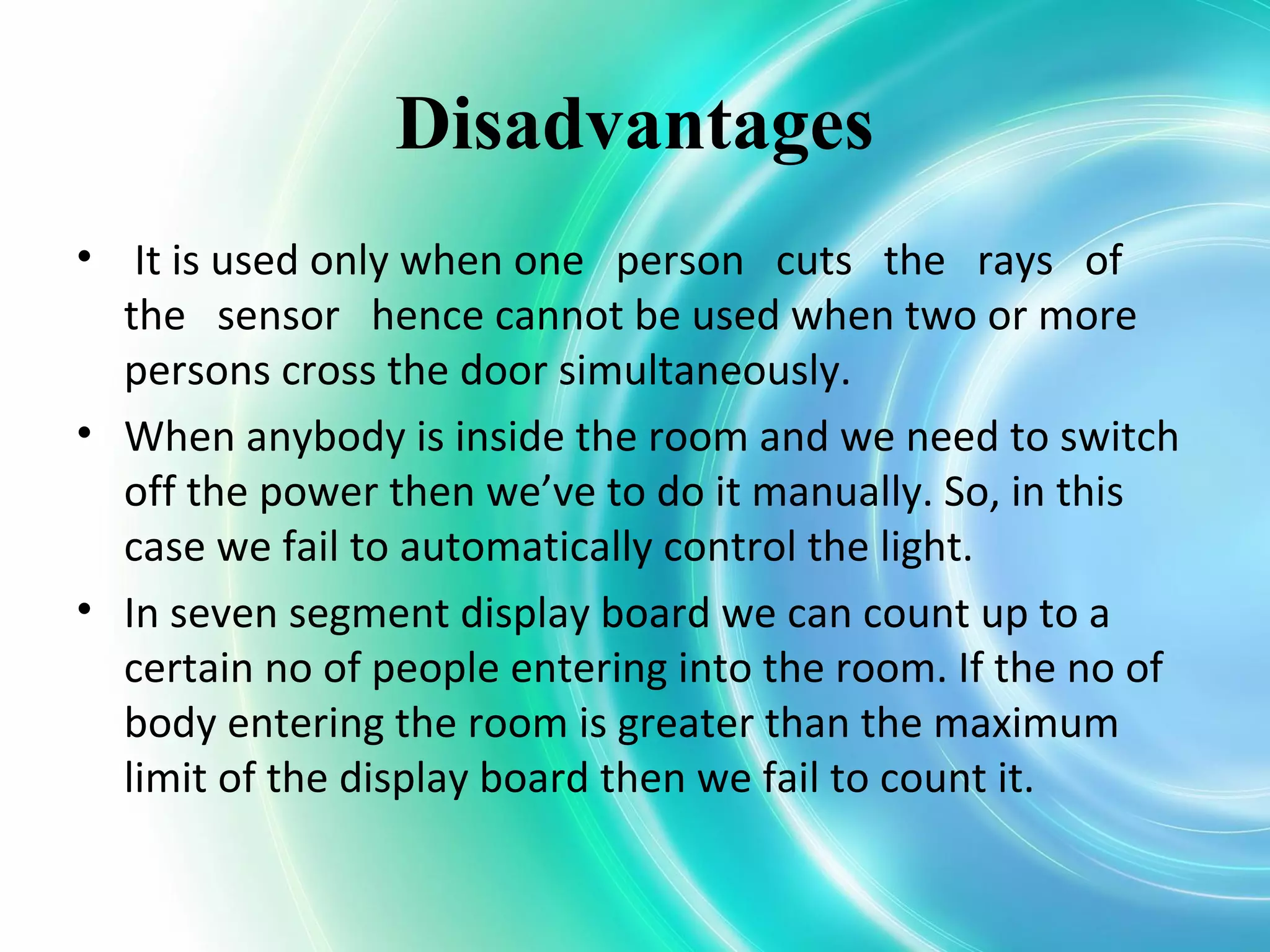 Disadvantages
• It is used only when one person cuts the rays of
the sensor hence cannot be used when two or more
persons cross the door simultaneously.
• When anybody is inside the room and we need to switch
off the power then we’ve to do it manually. So, in this
case we fail to automatically control the light.
• In seven segment display board we can count up to a
certain no of people entering into the room. If the no of
body entering the room is greater than the maximum
limit of the display board then we fail to count it.
 