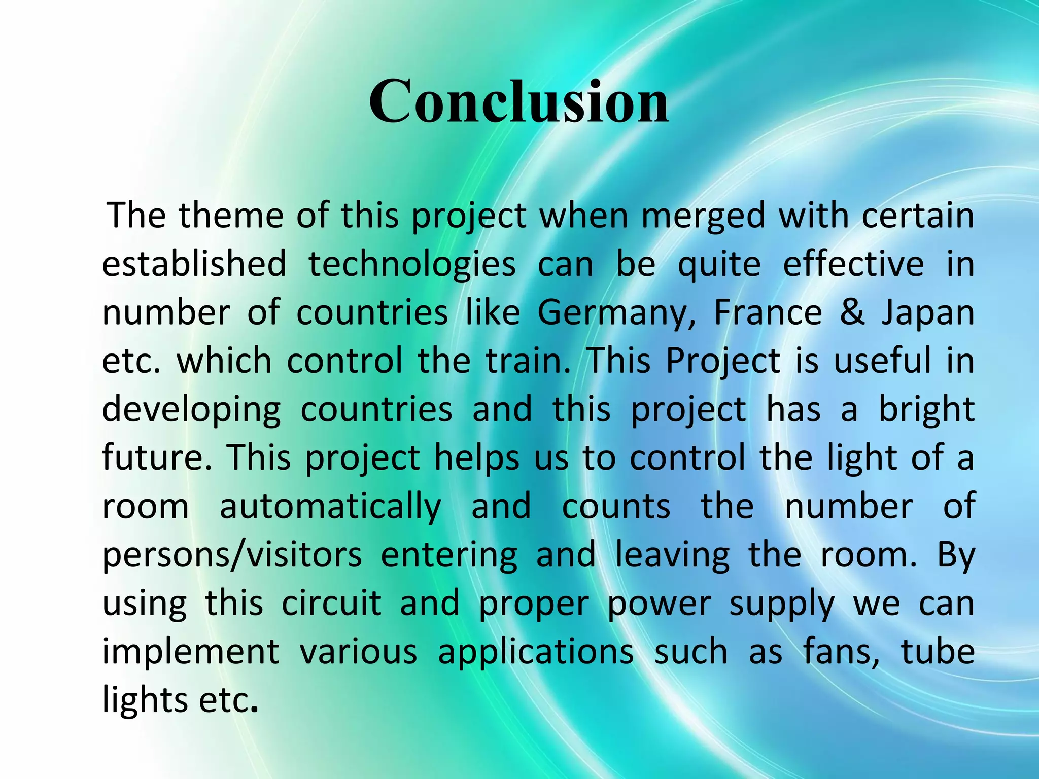 Conclusion
The theme of this project when merged with certain
established technologies can be quite effective in
number of countries like Germany, France & Japan
etc. which control the train. This Project is useful in
developing countries and this project has a bright
future. This project helps us to control the light of a
room automatically and counts the number of
persons/visitors entering and leaving the room. By
using this circuit and proper power supply we can
implement various applications such as fans, tube
lights etc.
 