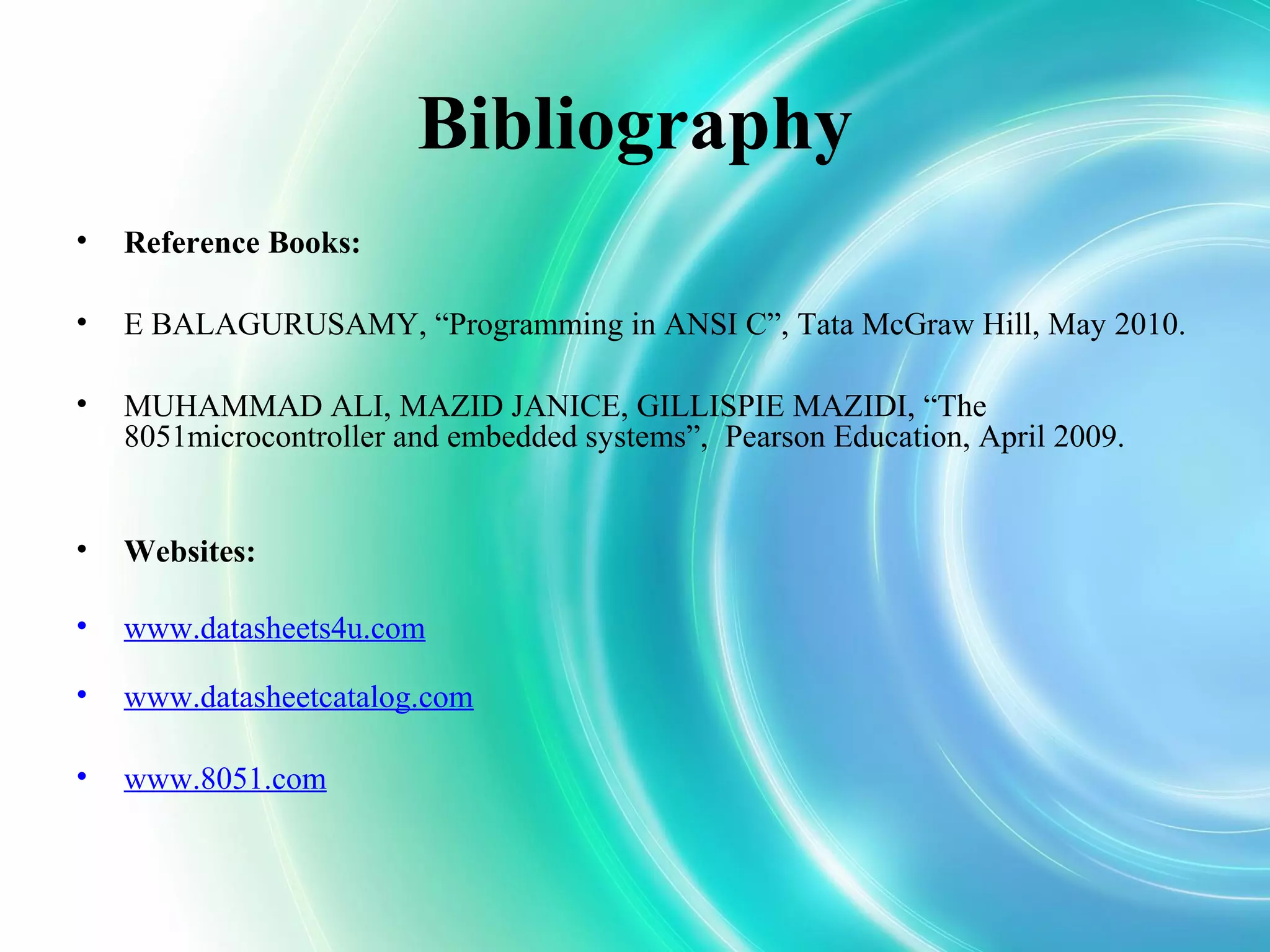 Bibliography
• Reference Books:
• E BALAGURUSAMY, “Programming in ANSI C”, Tata McGraw Hill, May 2010.
• MUHAMMAD ALI, MAZID JANICE, GILLISPIE MAZIDI, “The
8051microcontroller and embedded systems”, Pearson Education, April 2009.
• Websites:
• www.datasheets4u.com
• www.datasheetcatalog.com
• www.8051.com
 
