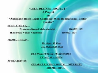 “USER DEFINED PROJECT”
A Project
on
“Automatic Room Light Controller With Bi-directional Visitor
Counter”
SUBMITTED BY,
I.Makwana Krunal Mahendrabhai 116050311031
II.Bodiwala Vatsal Nileshbhai 116050311034
PROJECT HEAD:–
Mr. Jigar. M. Patel
Mr. Muktesh.P. Shah
B&B INSTITUTE OF TECHNOLOGY
V.V.NAGAR – 388120
AFFILATED TO:-
GUJARAT TECHNOLOGICAL UNIVERSITY
AHEMEDABAD.
 