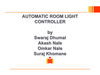 Indian Institute of Technology
Hyderabad
AUTOMATIC ROOM LIGHT
CONTROLLER
by
Swaraj Dhumal
Akash Nale
Omkar Nale
Suraj Khomane
 