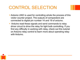 CONTROL SELECTION
 Arduino UNO is used for controlling whole the process of this
visitor counter project. The outputs of comparators are
connected to digital pin number 14 and 19 of arduino.
 Arduino read these signals and send commands to relay
driver circuit to drive the relay for light bulb controlling. If you
find any difficulty in working with relay, check out this tutorial
on Arduino relay control to learn more about operating relay
with Arduino.
 