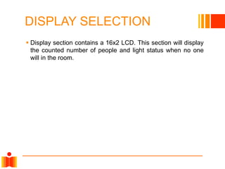 DISPLAY SELECTION
 Display section contains a 16x2 LCD. This section will display
the counted number of people and light status when no one
will in the room.
 