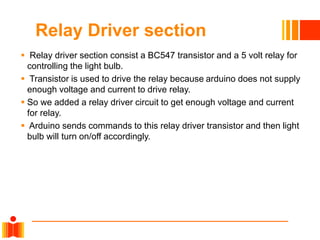 Relay Driver section
 Relay driver section consist a BC547 transistor and a 5 volt relay for
controlling the light bulb.
 Transistor is used to drive the relay because arduino does not supply
enough voltage and current to drive relay.
 So we added a relay driver circuit to get enough voltage and current
for relay.
 Arduino sends commands to this relay driver transistor and then light
bulb will turn on/off accordingly.
 