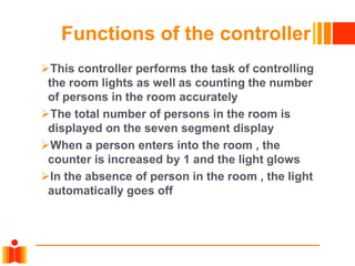 Functions of the controller
This controller performs the task of controlling
the room lights as well as counting the number
of persons in the room accurately
The total number of persons in the room is
displayed on the seven segment display
When a person enters into the room , the
counter is increased by 1 and the light glows
In the absence of person in the room , the light
automatically goes off
 