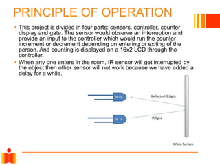 PRINCIPLE OF OPERATION
 This project is divided in four parts: sensors, controller, counter
display and gate. The sensor would observe an interruption and
provide an input to the controller which would run the counter
increment or decrement depending on entering or exiting of the
person. And counting is displayed on a 16x2 LCD through the
controller.
 When any one enters in the room, IR sensor will get interrupted by
the object then other sensor will not work because we have added a
delay for a while.
 