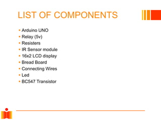 LIST OF COMPONENTS
 Arduino UNO
 Relay (5v)
 Resisters
 IR Sensor module
 16x2 LCD display
 Bread Board
 Connecting Wires
 Led
 BC547 Transistor
 