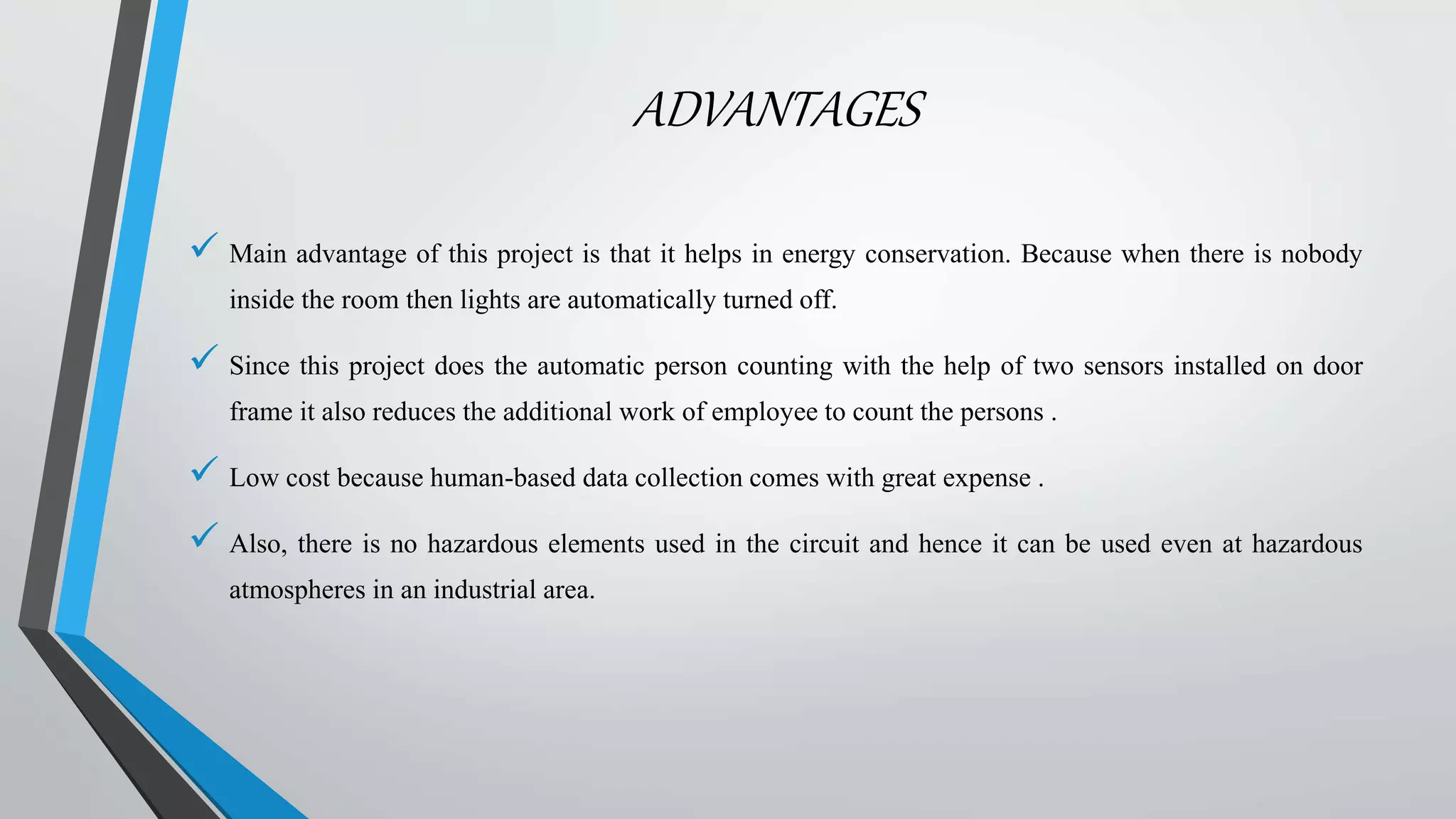 ADVANTAGES
 Main advantage of this project is that it helps in energy conservation. Because when there is nobody
inside the room then lights are automatically turned off.
 Since this project does the automatic person counting with the help of two sensors installed on door
frame it also reduces the additional work of employee to count the persons .
 Low cost because human-based data collection comes with great expense .
 Also, there is no hazardous elements used in the circuit and hence it can be used even at hazardous
atmospheres in an industrial area.
 