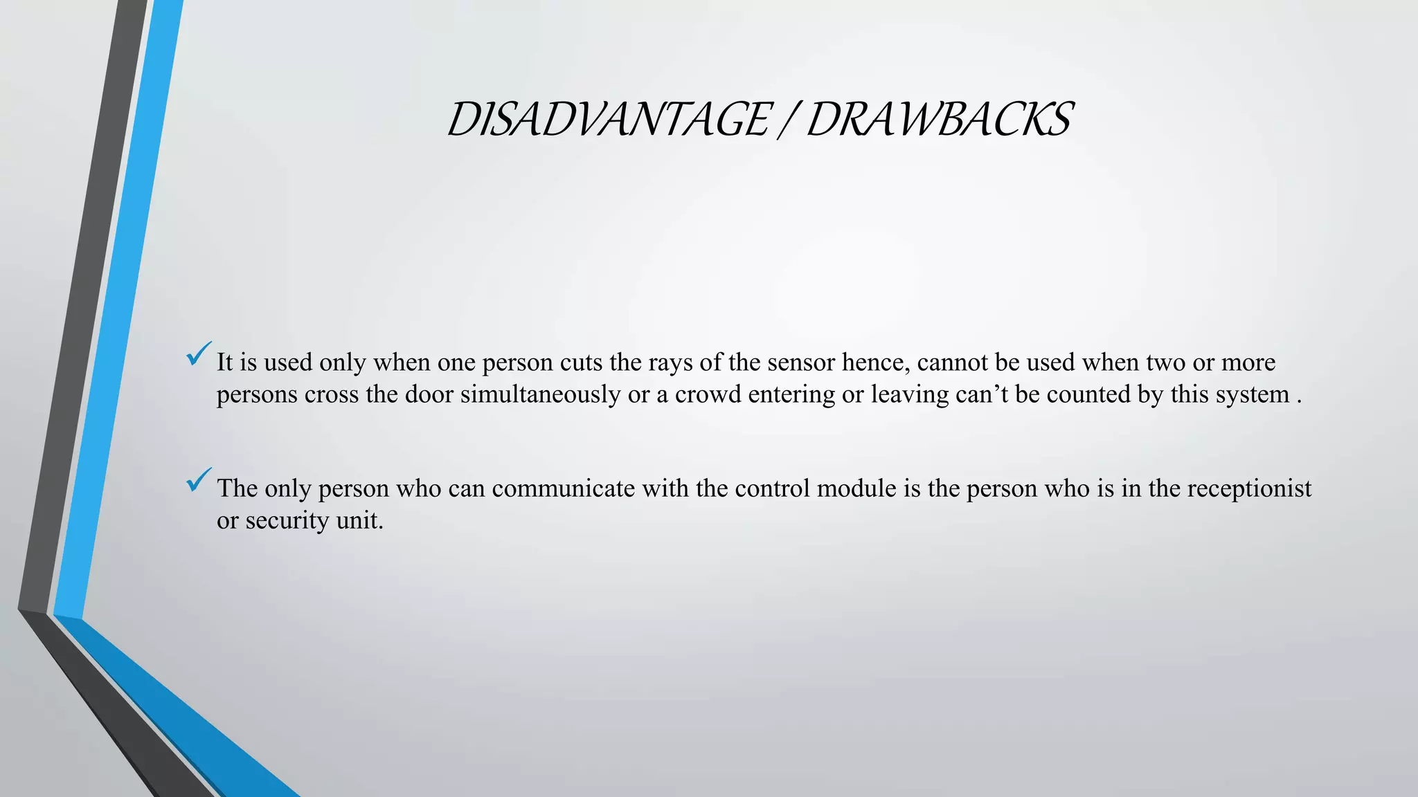 DISADVANTAGE / DRAWBACKS
It is used only when one person cuts the rays of the sensor hence, cannot be used when two or more
persons cross the door simultaneously or a crowd entering or leaving can’t be counted by this system .
The only person who can communicate with the control module is the person who is in the receptionist
or security unit.
 