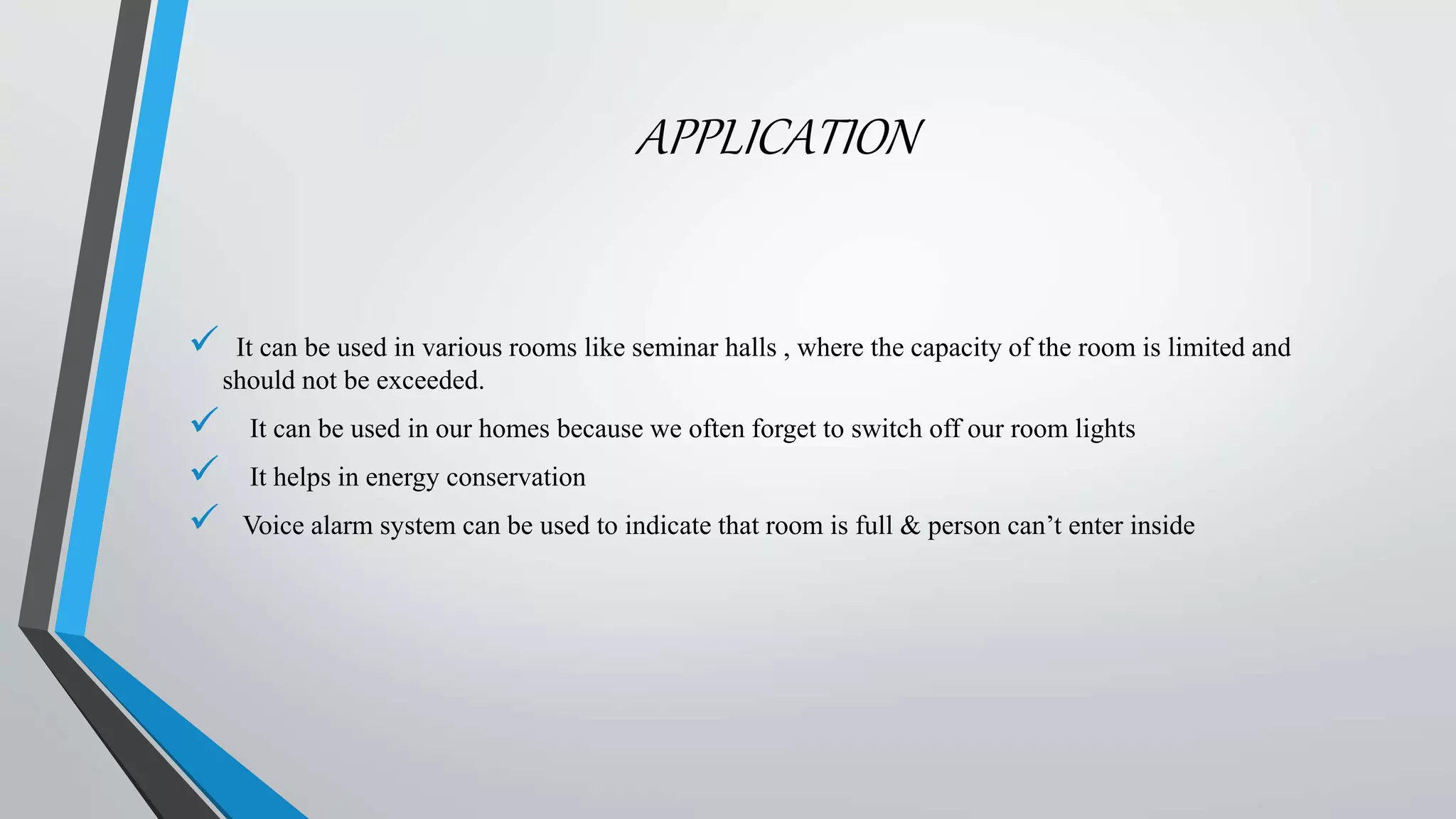 APPLICATION
 It can be used in various rooms like seminar halls , where the capacity of the room is limited and
should not be exceeded.
 It can be used in our homes because we often forget to switch off our room lights
 It helps in energy conservation
 Voice alarm system can be used to indicate that room is full & person can’t enter inside
 