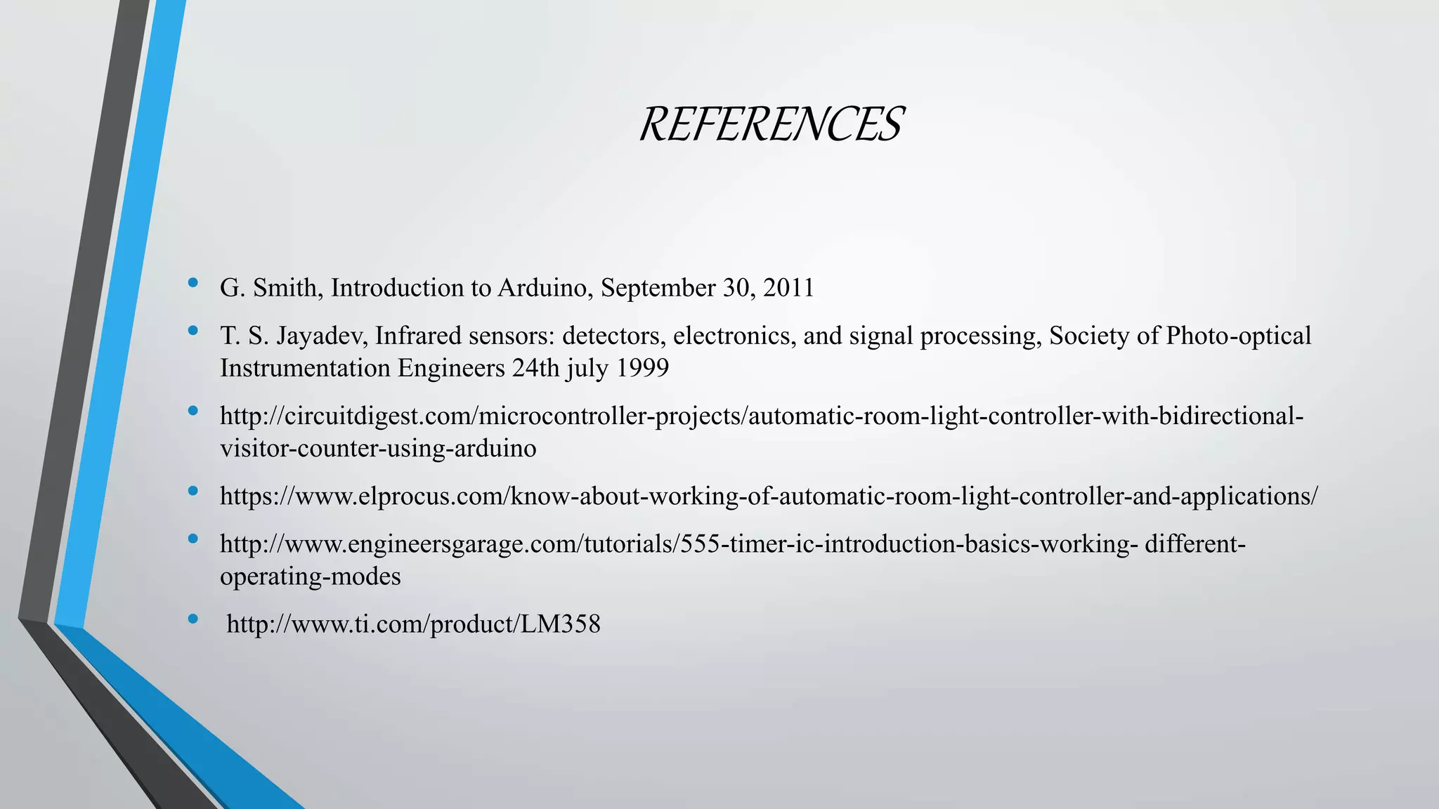 REFERENCES
• G. Smith, Introduction to Arduino, September 30, 2011
• T. S. Jayadev, Infrared sensors: detectors, electronics, and signal processing, Society of Photo-optical
Instrumentation Engineers 24th july 1999
• http://circuitdigest.com/microcontroller-projects/automatic-room-light-controller-with-bidirectional-
visitor-counter-using-arduino
• https://www.elprocus.com/know-about-working-of-automatic-room-light-controller-and-applications/
• http://www.engineersgarage.com/tutorials/555-timer-ic-introduction-basics-working- different-
operating-modes
• http://www.ti.com/product/LM358
 