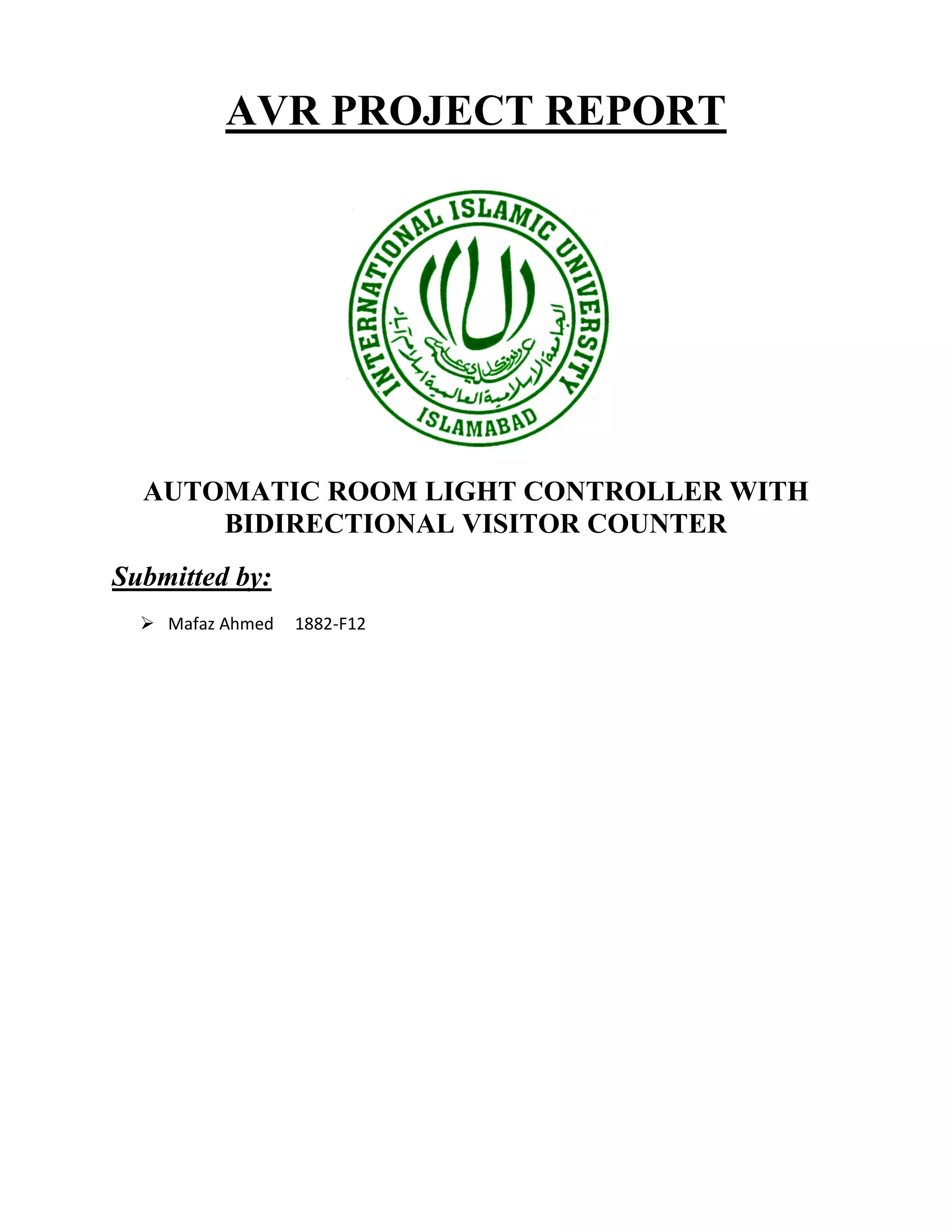 AVR PROJECT REPORT
AUTOMATIC ROOM LIGHT CONTROLLER WITH
BIDIRECTIONAL VISITOR COUNTER
Submitted by:
 Mafaz Ahmed 1882-F12
 