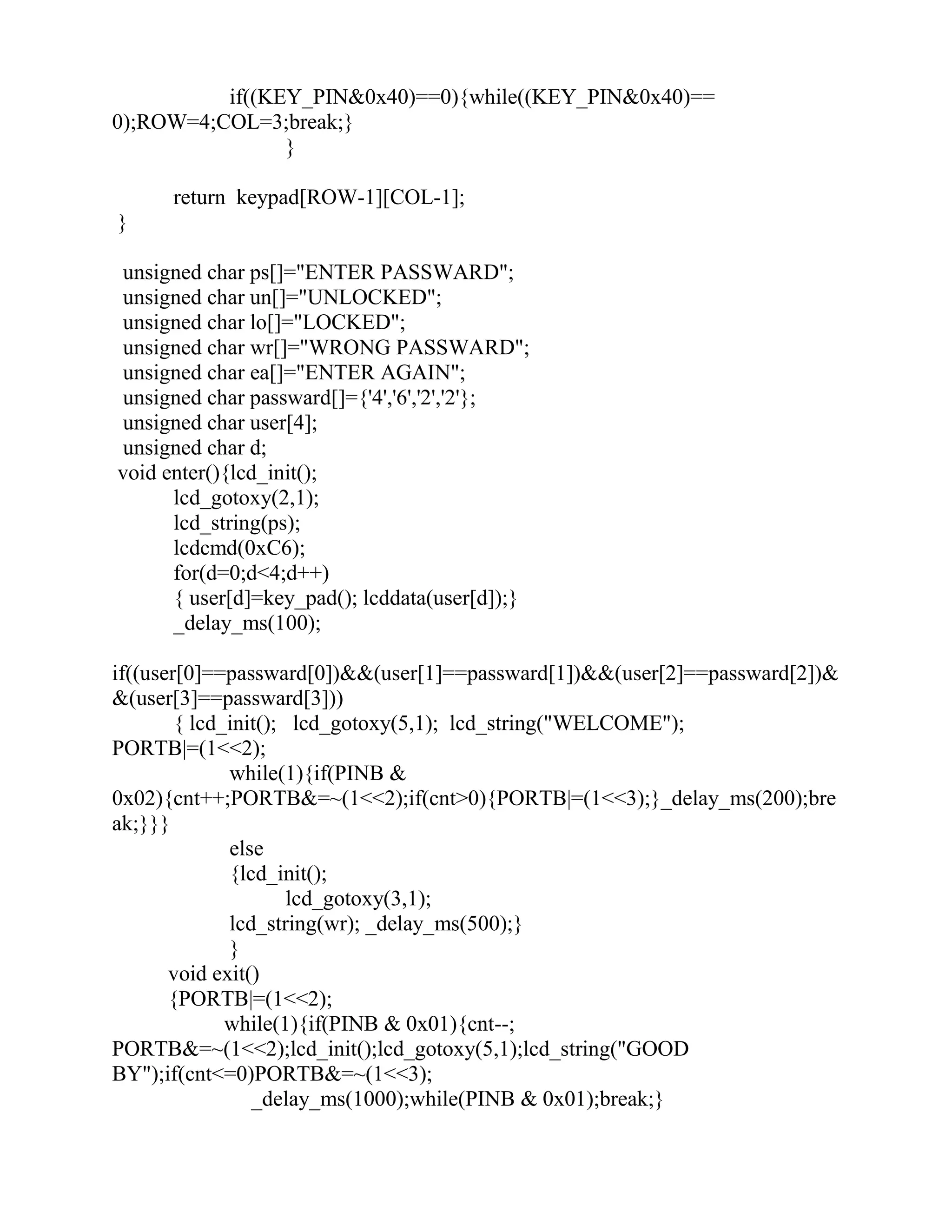 if((KEY_PIN&0x40)==0){while((KEY_PIN&0x40)==
0);ROW=4;COL=3;break;}
}
return keypad[ROW-1][COL-1];
}
unsigned char ps[]="ENTER PASSWARD";
unsigned char un[]="UNLOCKED";
unsigned char lo[]="LOCKED";
unsigned char wr[]="WRONG PASSWARD";
unsigned char ea[]="ENTER AGAIN";
unsigned char passward[]={'4','6','2','2'};
unsigned char user[4];
unsigned char d;
void enter(){lcd_init();
lcd_gotoxy(2,1);
lcd_string(ps);
lcdcmd(0xC6);
for(d=0;d<4;d++)
{ user[d]=key_pad(); lcddata(user[d]);}
_delay_ms(100);
if((user[0]==passward[0])&&(user[1]==passward[1])&&(user[2]==passward[2])&
&(user[3]==passward[3]))
{ lcd_init(); lcd_gotoxy(5,1); lcd_string("WELCOME");
PORTB|=(1<<2);
while(1){if(PINB &
0x02){cnt++;PORTB&=~(1<<2);if(cnt>0){PORTB|=(1<<3);}_delay_ms(200);bre
ak;}}}
else
{lcd_init();
lcd_gotoxy(3,1);
lcd_string(wr); _delay_ms(500);}
}
void exit()
{PORTB|=(1<<2);
while(1){if(PINB & 0x01){cnt--;
PORTB&=~(1<<2);lcd_init();lcd_gotoxy(5,1);lcd_string("GOOD
BY");if(cnt<=0)PORTB&=~(1<<3);
_delay_ms(1000);while(PINB & 0x01);break;}
 