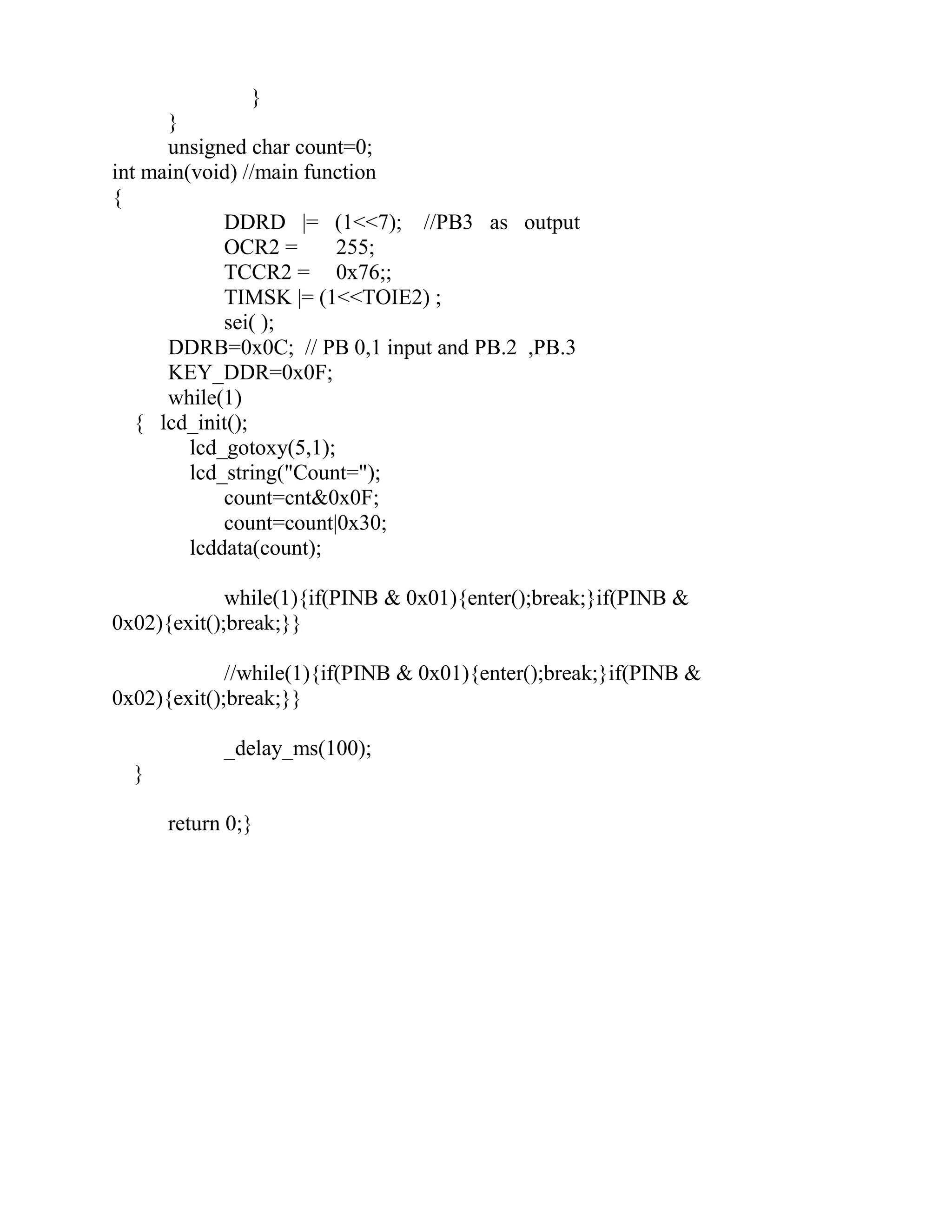 }
}
unsigned char count=0;
int main(void) //main function
{
DDRD |= (1<<7); //PB3 as output
OCR2 = 255;
TCCR2 = 0x76;;
TIMSK |= (1<<TOIE2) ;
sei( );
DDRB=0x0C; // PB 0,1 input and PB.2 ,PB.3
KEY_DDR=0x0F;
while(1)
{ lcd_init();
lcd_gotoxy(5,1);
lcd_string("Count=");
count=cnt&0x0F;
count=count|0x30;
lcddata(count);
while(1){if(PINB & 0x01){enter();break;}if(PINB &
0x02){exit();break;}}
//while(1){if(PINB & 0x01){enter();break;}if(PINB &
0x02){exit();break;}}
_delay_ms(100);
}
return 0;}
 