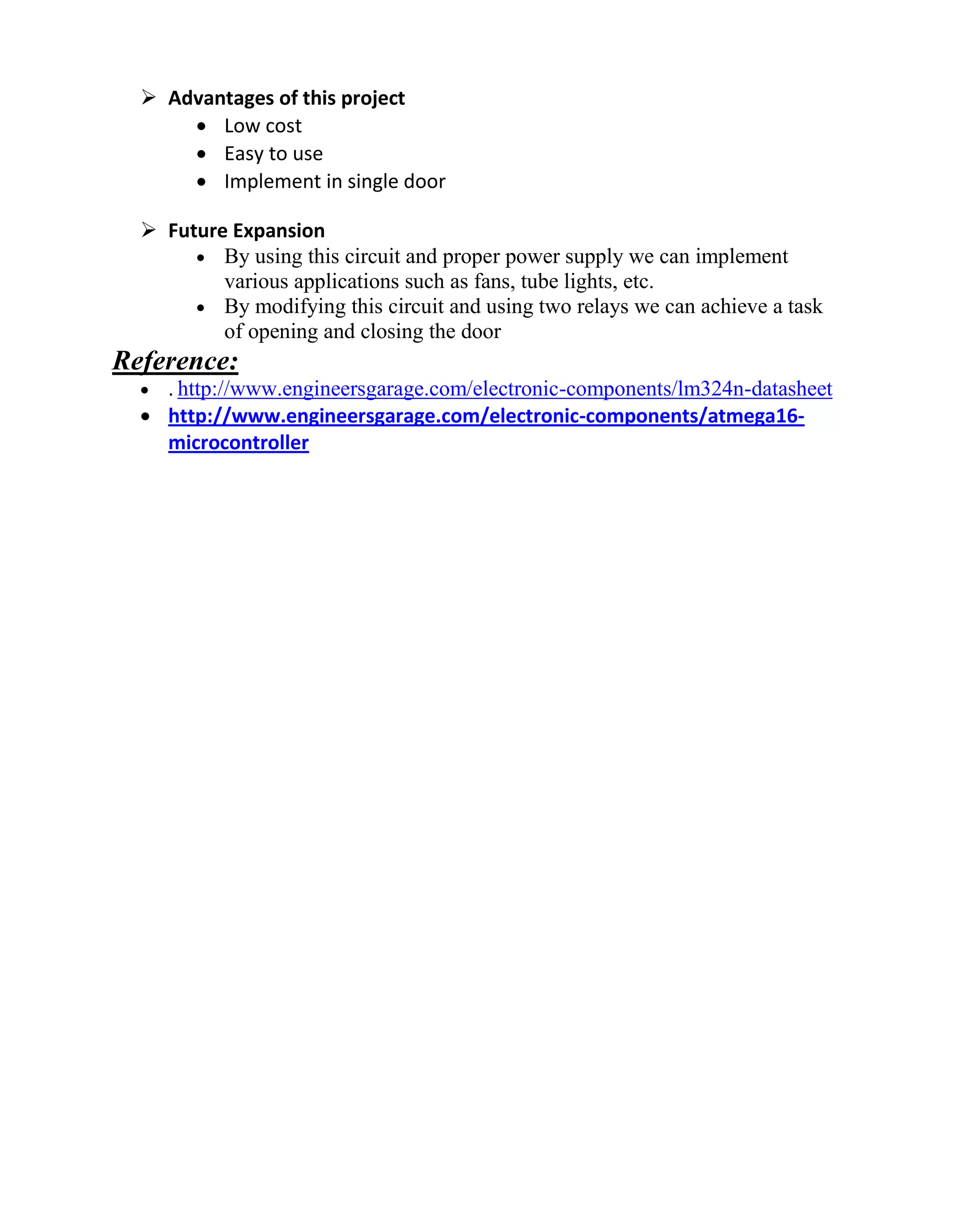  Advantages of this project
 Low cost
 Easy to use
 Implement in single door
 Future Expansion
 By using this circuit and proper power supply we can implement
various applications such as fans, tube lights, etc.
 By modifying this circuit and using two relays we can achieve a task
of opening and closing the door
Reference:
 . http://www.engineersgarage.com/electronic-components/lm324n-datasheet
 http://www.engineersgarage.com/electronic-components/atmega16-
microcontroller
 